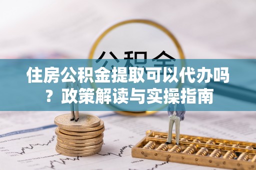 郊区住房公积金提取可以代办吗？政策解读与实操指南