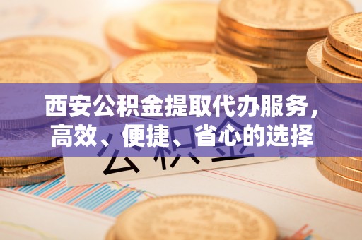 郊区西安公积金提取代办服务，高效、便捷、省心的选择