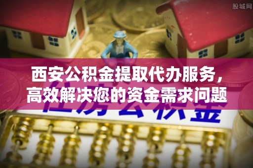 郊区西安公积金提取代办服务，高效解决您的资金需求问题