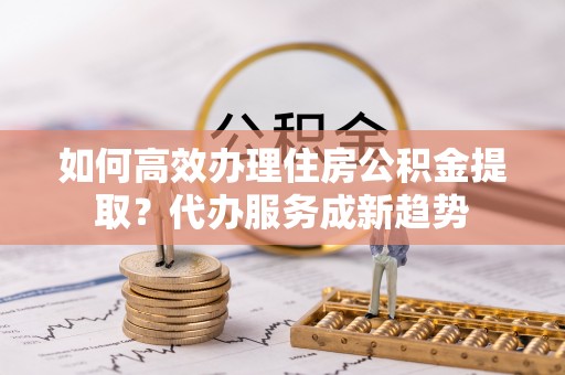 郊区如何高效办理住房公积金提取？代办服务成新趋势