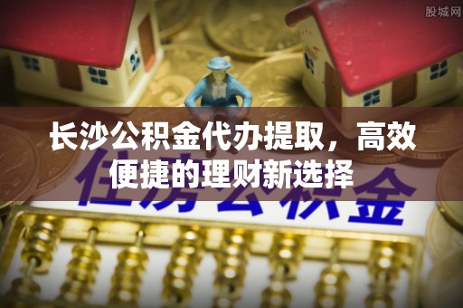 郊区长沙公积金代办提取，高效便捷的理财新选择