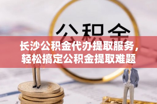 郊区长沙公积金代办提取服务，轻松搞定公积金提取难题