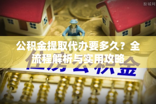郊区公积金提取代办要多久？全流程解析与实用攻略