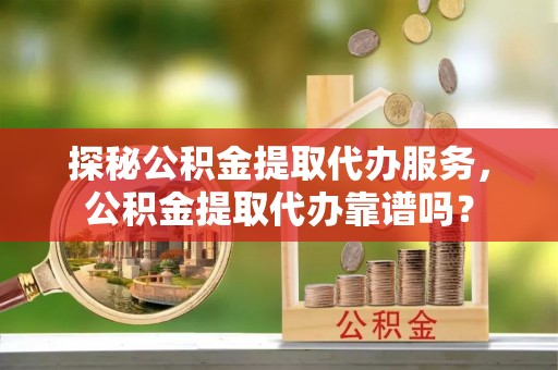 郊区探秘公积金提取代办服务，公积金提取代办靠谱吗？