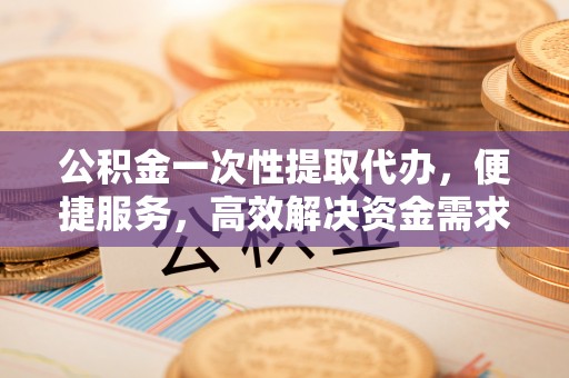 郊区公积金一次性提取代办，便捷服务，高效解决资金需求