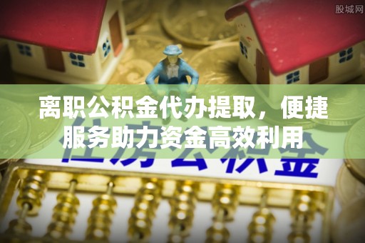 郊区离职公积金代办提取，便捷服务助力资金高效利用
