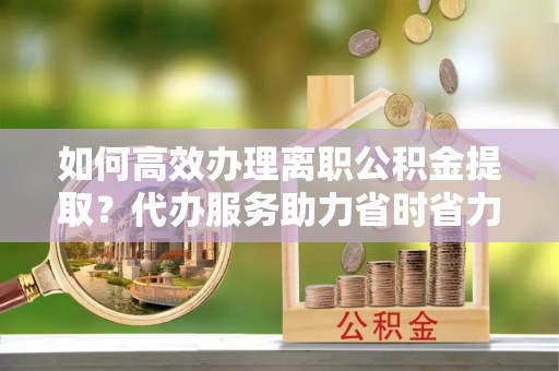 郊区如何高效办理离职公积金提取？代办服务助力省时省力