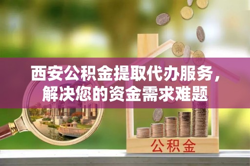 郊区西安公积金提取代办服务，解决您的资金需求难题