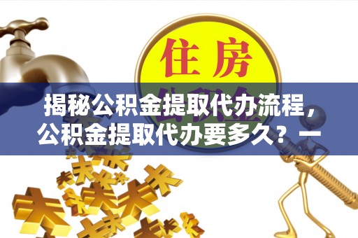 郊区揭秘公积金提取代办流程，公积金提取代办要多久？一文读懂