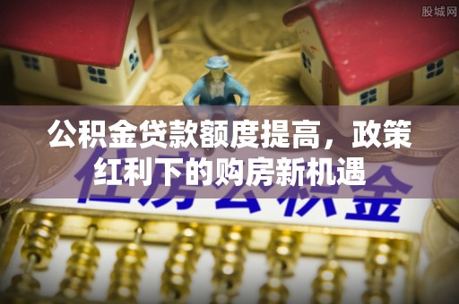 郊区公积金贷款额度提高，政策红利下的购房新机遇