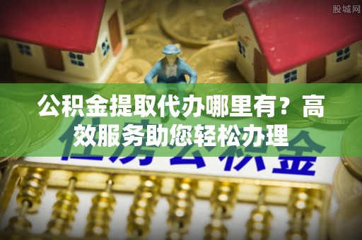 郊区公积金提取代办哪里有？高效服务助您轻松办理