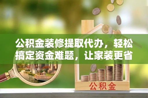 郊区公积金装修提取代办，轻松搞定资金难题，让家装更省心