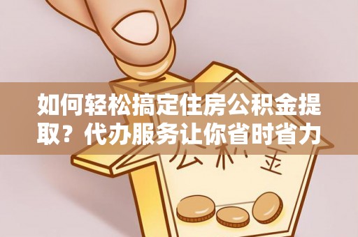 郊区如何轻松搞定住房公积金提取？代办服务让你省时省力