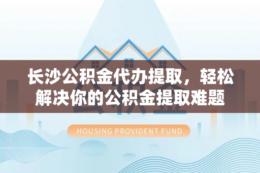 郊区长沙公积金代办提取，轻松解决你的公积金提取难题