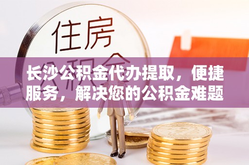 郊区长沙公积金代办提取，便捷服务，解决您的公积金难题
