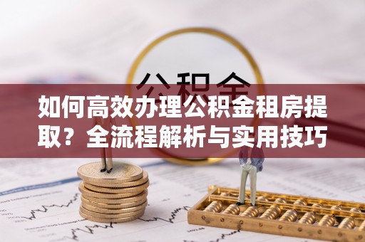 郊区如何高效办理公积金租房提取？全流程解析与实用技巧