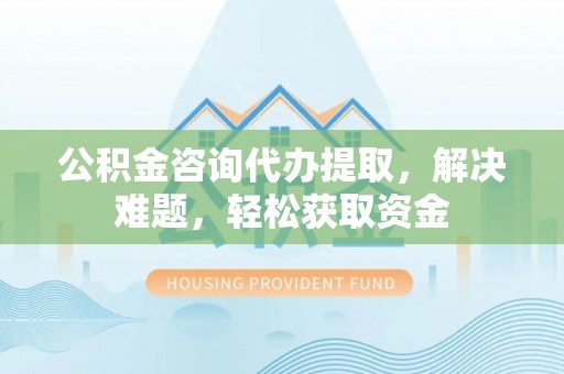 郊区公积金咨询代办提取，解决难题，轻松获取资金
