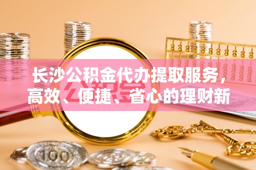 郊区长沙公积金代办提取服务，高效、便捷、省心的理财新选择