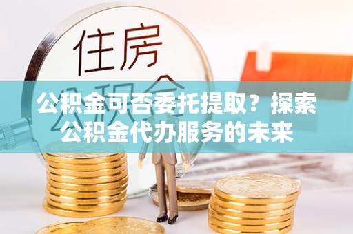 郊区公积金可否委托提取？探索公积金代办服务的未来