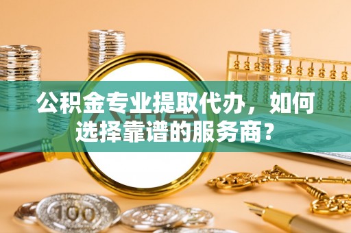 郊区公积金专业提取代办，如何选择靠谱的服务商？